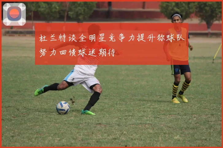 杜兰特谈全明星竞争力提升称球队努力回馈球迷期待