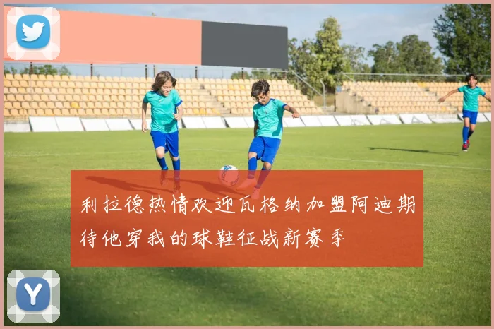 利拉德热情欢迎瓦格纳加盟阿迪期待他穿我的球鞋征战新赛季