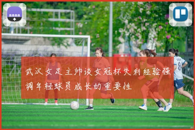 武汉女足主帅谈女冠杯失利经验强调年轻球员成长的重要性