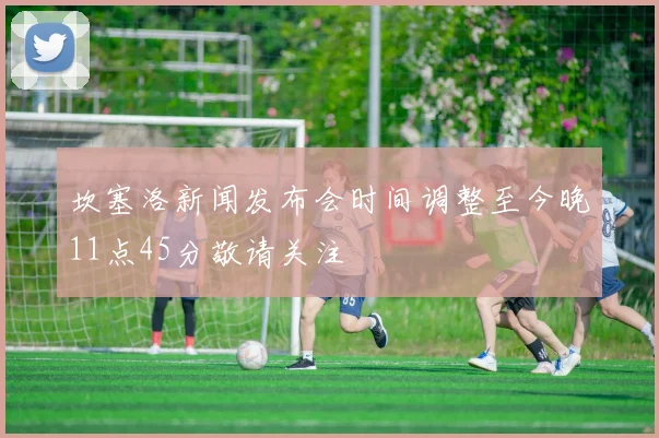 坎塞洛新闻发布会时间调整至今晚11点45分敬请关注