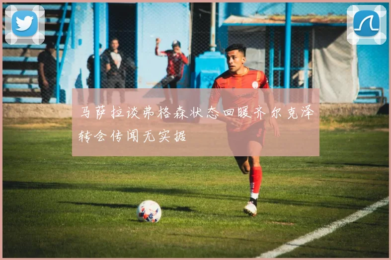 马萨拉谈弗格森状态回暖齐尔克泽转会传闻无实据
