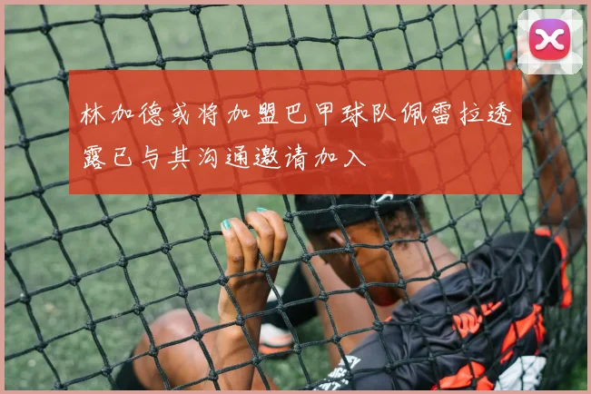 林加德或将加盟巴甲球队佩雷拉透露已与其沟通邀请加入