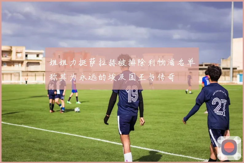 姐姐力挺萨拉赫被排除利物浦名单称其为永远的埃及国王与传奇