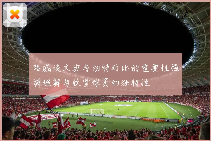 路威谈文班与切特对比的重要性强调理解与欣赏球员的独特性