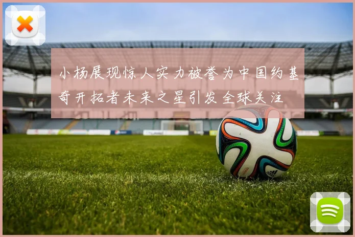 小杨展现惊人实力被誉为中国约基奇开拓者未来之星引发全球关注