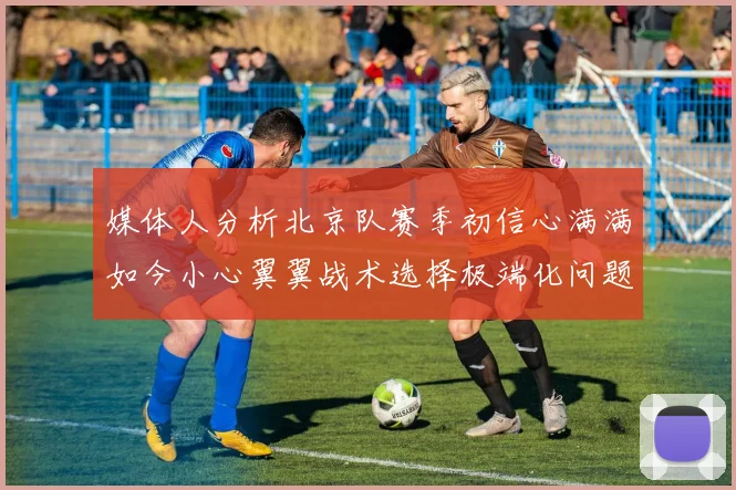 媒体人分析北京队赛季初信心满满如今小心翼翼战术选择极端化问题探讨