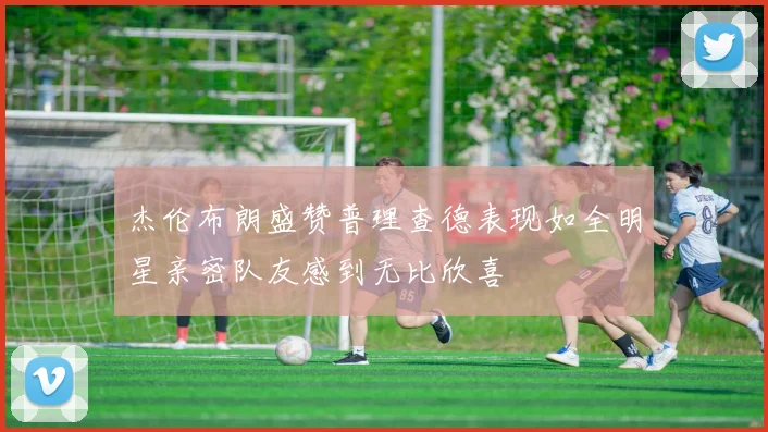 杰伦布朗盛赞普理查德表现如全明星亲密队友感到无比欣喜