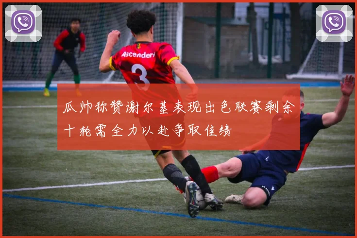 瓜帅称赞谢尔基表现出色联赛剩余十轮需全力以赴争取佳绩