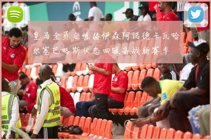 皇马全员合练赫伊森阿诺德卡瓦哈尔塞巴略斯状态回暖备战新赛季