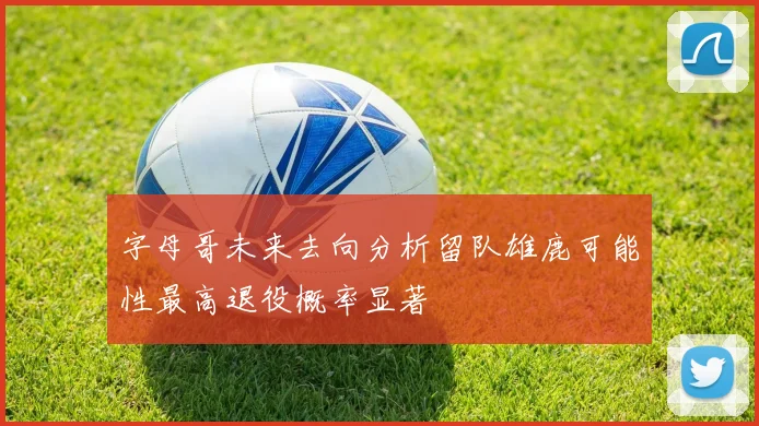 字母哥未来去向分析留队雄鹿可能性最高退役概率显著