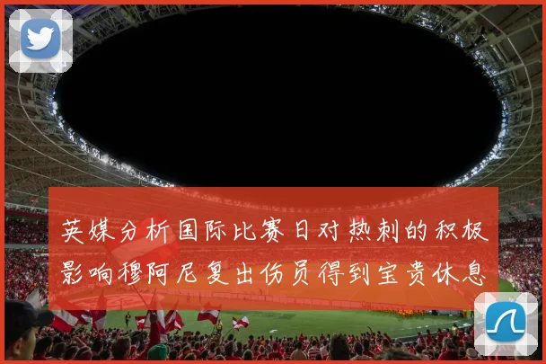 英媒分析国际比赛日对热刺的积极影响穆阿尼复出伤员得到宝贵休息时间
