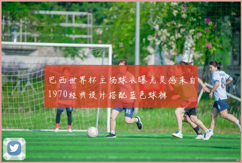巴西世界杯主场球衣曝光灵感来自1970经典设计搭配蓝色球裤