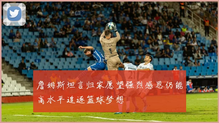 詹姆斯坦言归家愿望强烈感恩仍能高水平追逐篮球梦想
