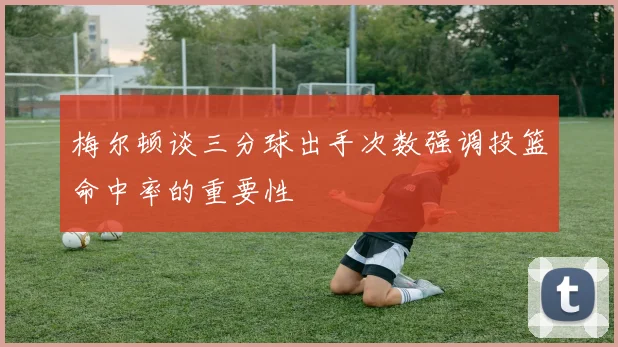 梅尔顿谈三分球出手次数强调投篮命中率的重要性