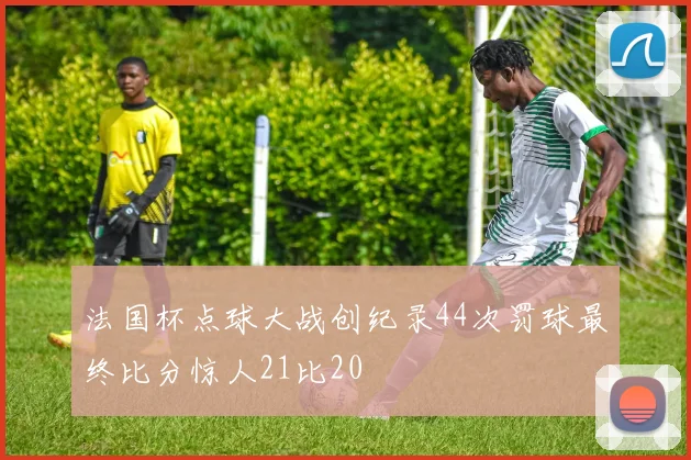法国杯点球大战创纪录44次罚球最终比分惊人21比20