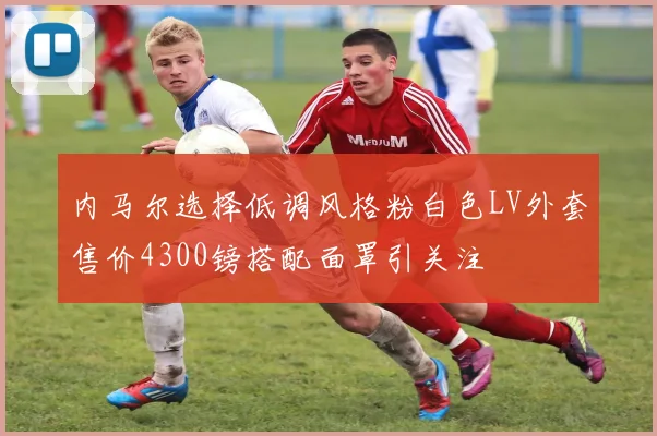 内马尔选择低调风格粉白色LV外套售价4300镑搭配面罩引关注