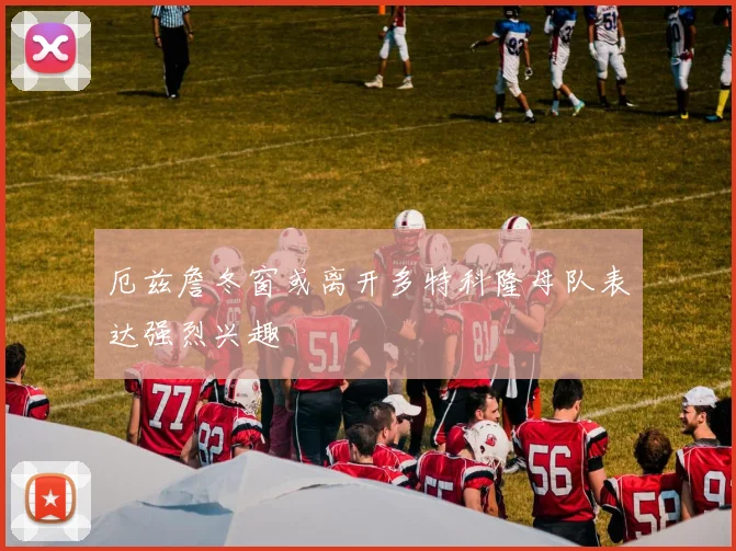 厄兹詹冬窗或离开多特科隆母队表达强烈兴趣