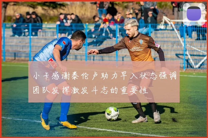 小卡感谢泰伦卢助力早入状态强调团队发挥激发斗志的重要性