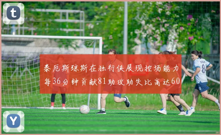 泰厄斯琼斯在独行侠展现控场能力每36分钟贡献81助攻助失比高达60